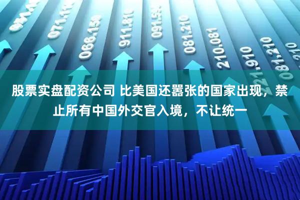 股票实盘配资公司 比美国还嚣张的国家出现，禁止所有中国外交官入境，不让统一