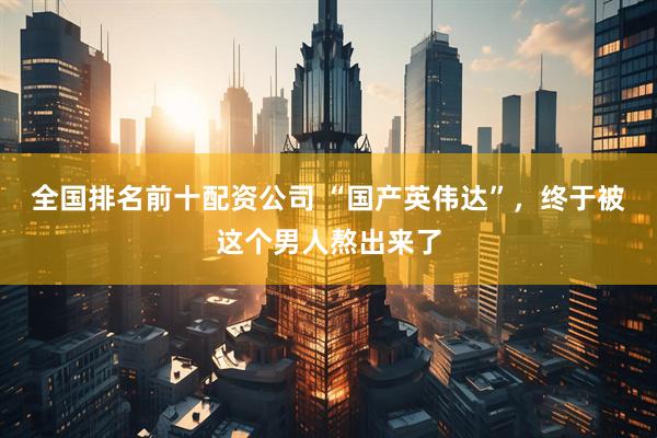 全国排名前十配资公司 “国产英伟达”，终于被这个男人熬出来了