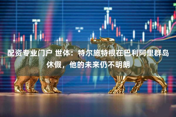 配资专业门户 世体：特尔施特根在巴利阿里群岛休假，他的未来仍不明朗