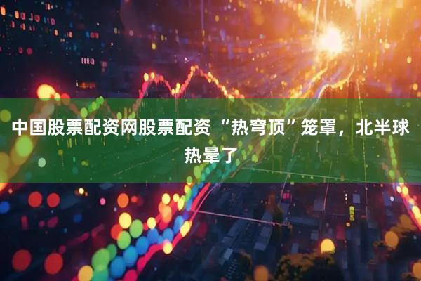 中国股票配资网股票配资 “热穹顶”笼罩，北半球热晕了