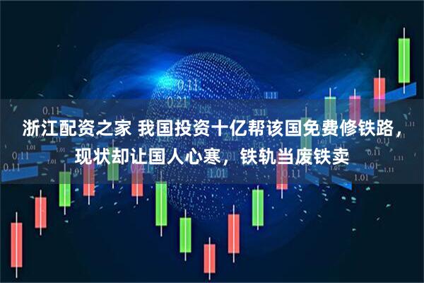 浙江配资之家 我国投资十亿帮该国免费修铁路，现状却让国人心寒，铁轨当废铁卖
