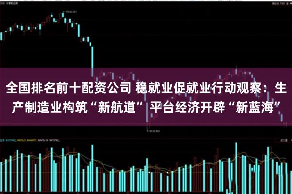 全国排名前十配资公司 稳就业促就业行动观察：生产制造业构筑“新航道” 平台经济开辟“新蓝海”