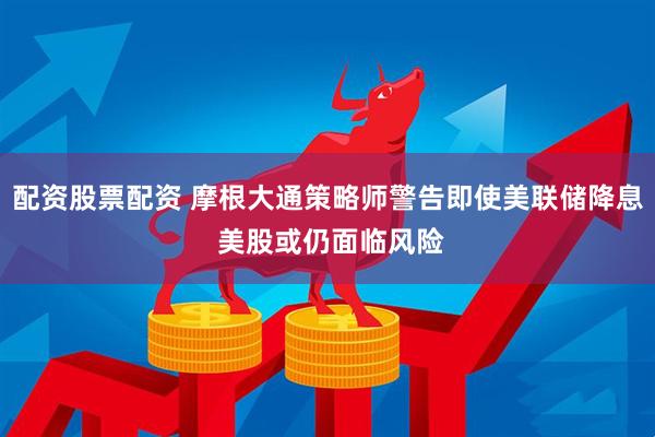配资股票配资 摩根大通策略师警告即使美联储降息 美股或仍面临风险