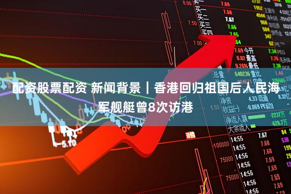 配资股票配资 新闻背景｜香港回归祖国后人民海军舰艇曾8次访港