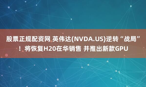 股票正规配资网 英伟达(NVDA.US)逆转“战局”！将恢复H20在华销售 并推出新款GPU