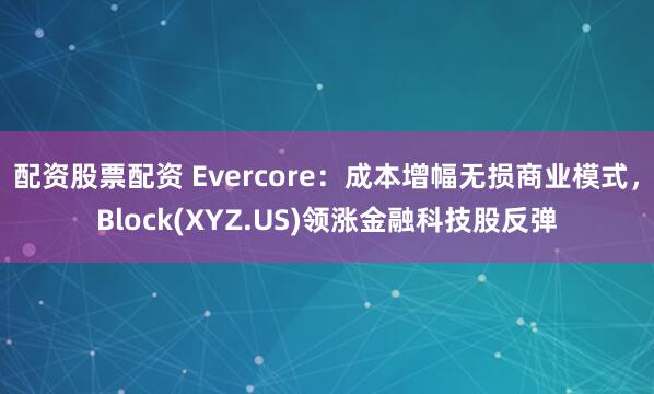 配资股票配资 Evercore：成本增幅无损商业模式，Block(XYZ.US)领涨金融科技股反弹