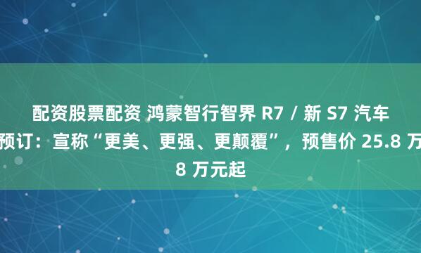 配资股票配资 鸿蒙智行智界 R7 / 新 S7 汽车开启预订：宣称“更美、更强、更颠覆”，预售价 25.8 万元起