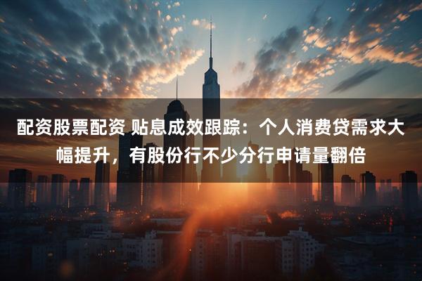 配资股票配资 贴息成效跟踪：个人消费贷需求大幅提升，有股份行不少分行申请量翻倍