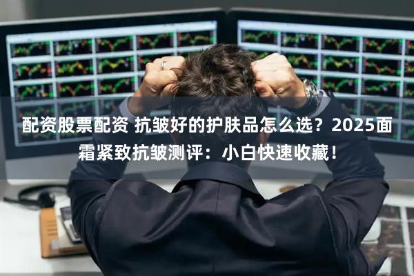 配资股票配资 抗皱好的护肤品怎么选？2025面霜紧致抗皱测评：小白快速收藏！