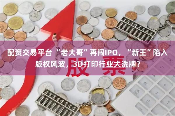 配资交易平台 “老大哥”再闯IPO，“新王”陷入版权风波，3D打印行业大洗牌？