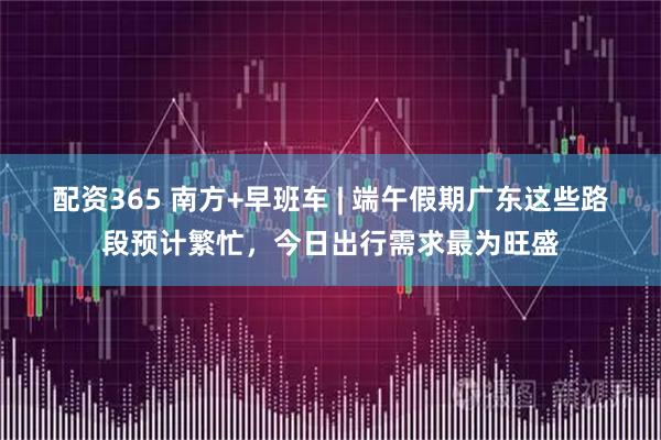 配资365 南方+早班车 | 端午假期广东这些路段预计繁忙,今日出行需求最为旺盛