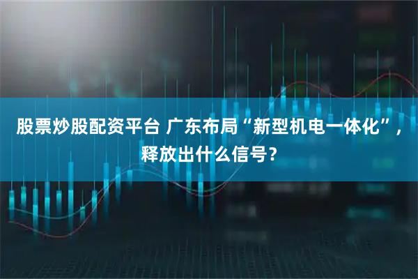 股票炒股配资平台 广东布局“新型机电一体化”,释放出什么信号?