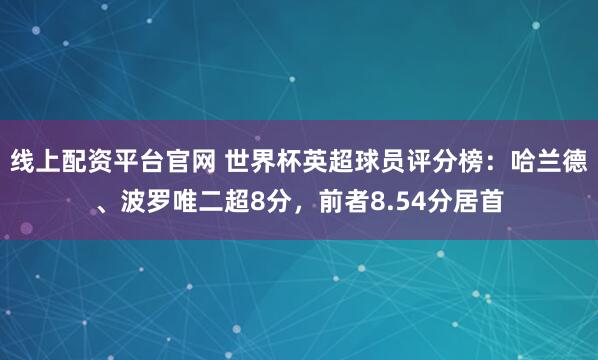 线上配资平台官网 世界杯英超球员评分榜：哈兰德、波罗唯二超8分，前者8.54分居首