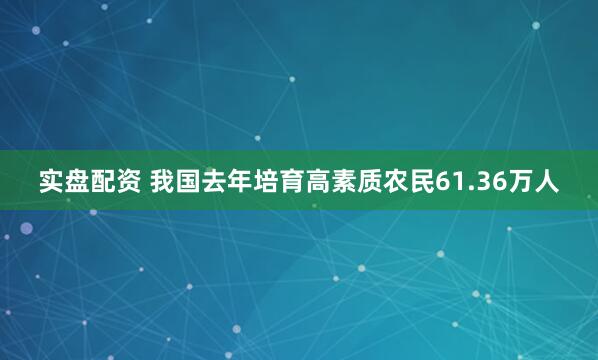 实盘配资 我国去年培育高素质农民61.36万人