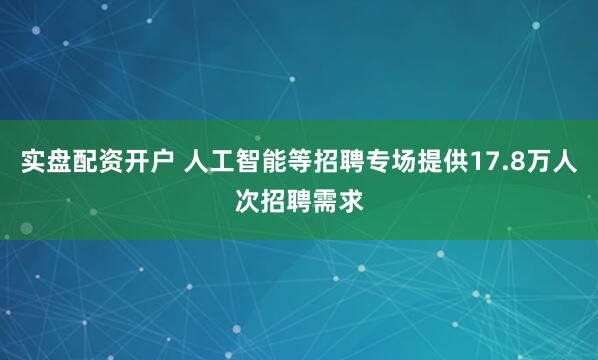 实盘配资开户 人工智能等招聘专场提供17.8万人次招聘需求