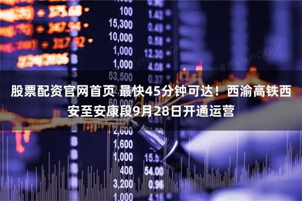 股票配资官网首页 最快45分钟可达！西渝高铁西安至安康段9月28日开通运营
